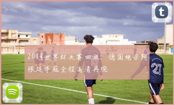2014世界杯决赛回放:德国绝杀阿根廷夺冠全程高清再现