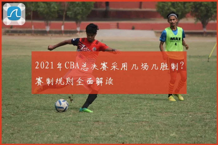 2021年CBA总决赛采用几场几胜制？赛制规则全面解读