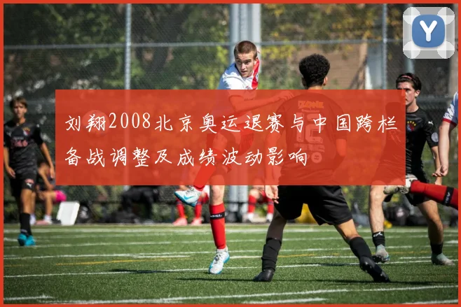 刘翔2008北京奥运退赛与中国跨栏备战调整及成绩波动影响