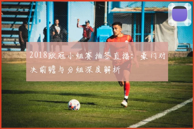 2018欧冠小组赛抽签直播:豪门对决前瞻与分组深度解析