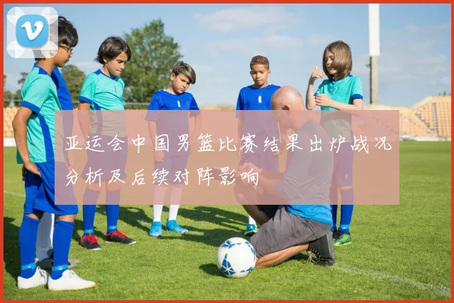 亚运会中国男篮比赛结果出炉战况分析及后续对阵影响