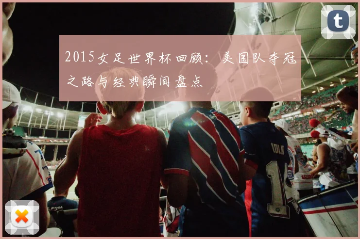 2015女足世界杯回顾：美国队夺冠之路与经典瞬间盘点