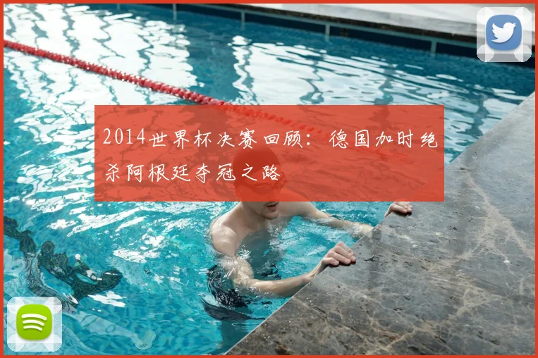 2014世界杯决赛回顾:德国加时绝杀阿根廷夺冠之路