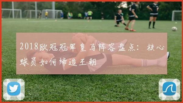 2018欧冠冠军皇马阵容盘点:核心球员如何缔造王朝