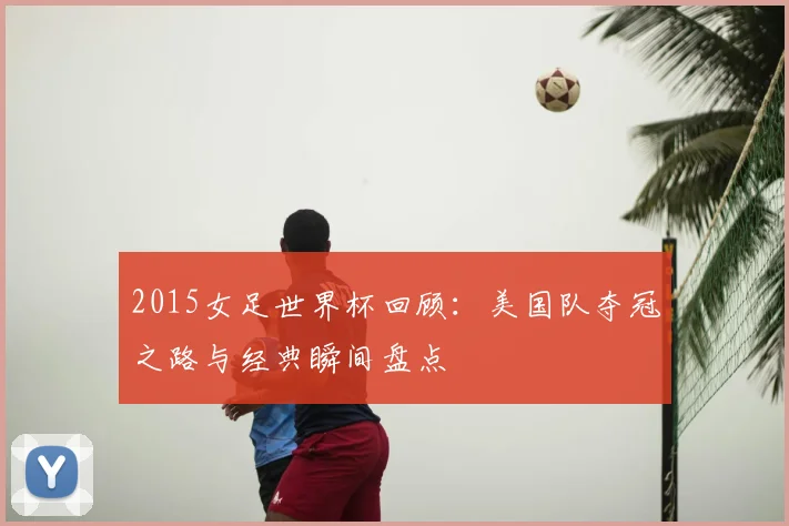 2015女足世界杯回顾：美国队夺冠之路与经典瞬间盘点