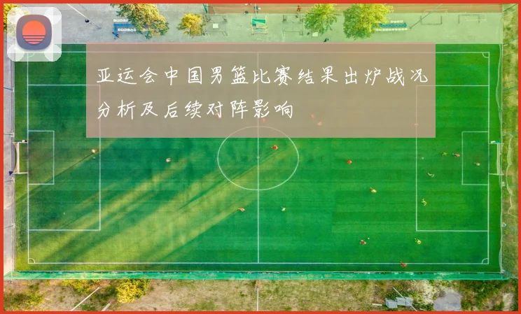 亚运会中国男篮比赛结果出炉战况分析及后续对阵影响