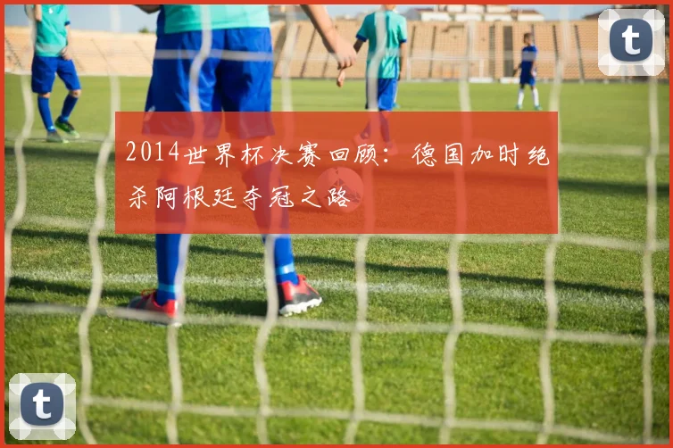 2014世界杯决赛回顾:德国加时绝杀阿根廷夺冠之路