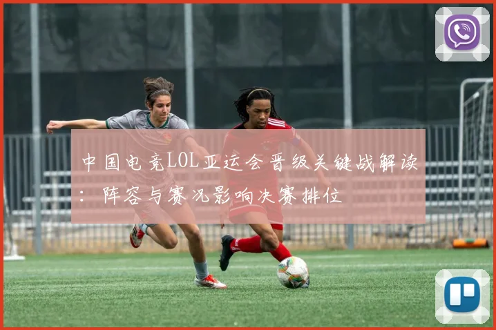 中国电竞LOL亚运会晋级关键战解读：阵容与赛况影响决赛排位