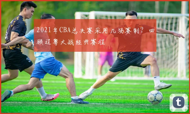 2021年CBA总决赛采用几场赛制?回顾辽粤大战经典赛程